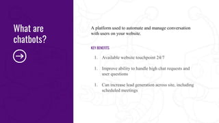 A platform used to automate and manage conversation
with users on your website.
KEY BENEFITS
1. Available website touchpoint 24/7
1. Improve ability to handle high chat requests and
user questions
1. Can increase lead generation across site, including
scheduled meetings
What are
chatbots?
 