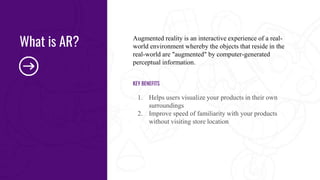 Augmented reality is an interactive experience of a real-
world environment whereby the objects that reside in the
real-world are "augmented" by computer-generated
perceptual information.
KEY BENEFITS
1. Helps users visualize your products in their own
surroundings
2. Improve speed of familiarity with your products
without visiting store location
What is AR?
 