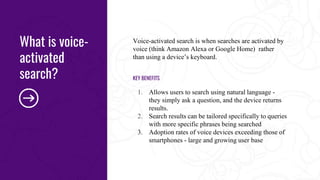 Voice-activated search is when searches are activated by
voice (think Amazon Alexa or Google Home) rather
than using a device’s keyboard.
KEY BENEFITS
1. Allows users to search using natural language -
they simply ask a question, and the device returns
results.
2. Search results can be tailored specifically to queries
with more specific phrases being searched
3. Adoption rates of voice devices exceeding those of
smartphones - large and growing user base
What is voice-
activated
search?
 