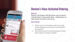 Domino’s Voice-Activated Ordering
WHAT IS IT?
Domino’s developed a skill that allows users to interact
with the brand’s AI personality Dom - and then place an
order directly from their voice device.
WHY IT’S HELPFUL
1. Allows users to conveniently order pizza using
natural language in an innovative and interactive
environment.
2. Skill allows the user to track the progress of their
order simply by asking for updates.
 