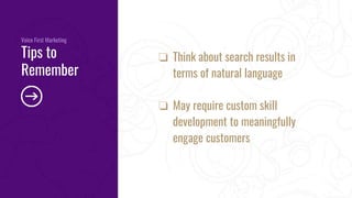 ❏ Think about search results in
terms of natural language
❏ May require custom skill
development to meaningfully
engage customers
Voice First Marketing
Tips to
Remember
 