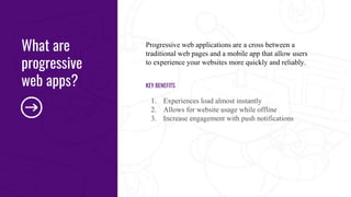 Progressive web applications are a cross between a
traditional web pages and a mobile app that allow users
to experience your websites more quickly and reliably.
KEY BENEFITS
1. Experiences load almost instantly
2. Allows for website usage while offline
3. Increase engagement with push notifications
What are
progressive
web apps?
 