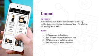 Lancome
THE PROBLEM
Lancome saw that mobile traffic surpassed desktop
traffic, but the mobile conversion rate was 15% whereas
on desktop it was 38%
RESULTS
1. 84% decrease in load time
2. 15% decrease in mobile bounce rate
3. 51% increase in mobile sessions
4. 36% increase in mobile revenue
 