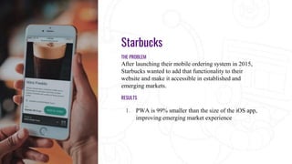 Starbucks
THE PROBLEM
After launching their mobile ordering system in 2015,
Starbucks wanted to add that functionality to their
website and make it accessible in established and
emerging markets.
RESULTS
1. PWA is 99% smaller than the size of the iOS app,
improving emerging market experience
 