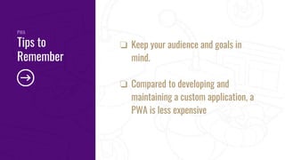 PWA
Tips to
Remember
❏ Keep your audience and goals in
mind.
❏ Compared to developing and
maintaining a custom application, a
PWA is less expensive
 