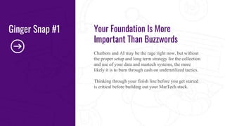 Your Foundation Is More
Important Than Buzzwords
Chatbots and AI may be the rage right now, but without
the proper setup and long term strategy for the collection
and use of your data and martech systems, the more
likely it is to burn through cash on underutilized tactics.
Thinking through your finish line before you get started
is critical before building out your MarTech stack.
Ginger Snap #1
 