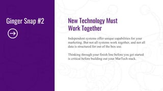 New Technology Must
Work Together
Independent systems offer unique capabilities for your
marketing. But not all systems work together, and not all
data is structured for out of the box use.
Thinking through your finish line before you get started
is critical before building out your MarTech stack.
Ginger Snap #2
 