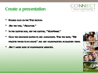 Create a presentation Double click on the Title section. Add the title, “About me.” In the subtitle box, add the subtitle, “Your Name.” Click the new slide button to add a new slide. Title the slide, “My favorite things to do online” and add your favorites as bulleted items. Add 1 more slide of your favorite websites. 