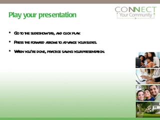 Play your presentation Go to the slideshow tab, and click play. Press the forward arrows to advance your slides. When you’re done, practice saving your presentation. 
