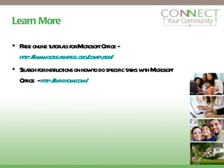 Learn More Free online tutorials for Microsoft Office -  http://www.gcflearnfree.org/computer/ Search for instructions on how to do specific tasks with Microsoft Office  -  http://wikihow.com/ 