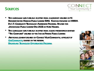 Sources This curriculum was partially adapted from a workshop created by N. Riesgraf for the Hibbing Public Library (MN).  Funding provided by IRRRA Do I.T. Community Technology Awareness Program. Revised for Jacksonville Public Library Dec 2005 by Kate Holmes.  This curriculum was partially adapted from a slide presentation entitled “The Computer” created by the Indian Prairie Public Library. Additional content created by Connect Your Community, a project of  OneCommunity , funded by the federal  Broadband Technology Opportunities Program . 14 