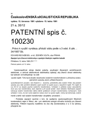 10
ČeskoslovENSKÁ s0CIALISTICKÁ REPUBLIKA
vydáno 15. července 1981 vyloženo 15. ledna 1981
21 a, 35/12
PATENTNÍ spis č.
100230
. Právo k využití vynálezu přísluší státu podle s 3 odst. 6 zák. .
34/1957 Sb.
EDVARD RECHZIEGEL a inž. ZDENĚK VOJTA, oba PRAHA
Zapojení pro žhavení elektronkys vysokým kladným napětím katodě
Přihlášeno 13. ledna 1960 (PV ^ ^ ^
Platnost patentu od 13. ledna .
Vysokonapěťové zdroje kladné polarity, používající žhavených usměrňovacích
elektronek, a sériové elektronkové stabilisátory vyžadují, aby žhavicí obvod elektronky
byl izolován od koštryzdroje na celé
vysoké napětí. Toho bývá obvykle dosahováno isolačním transformátorem s příslušnou isolací,
výjimečně i způsoby, jinými, příklad žhavením
vysokofrekvenčním proudem, neb žhavením z . dynamka, poháněného přes isolační hřídel; oba poslední
způsoby jsou však poměrně nákladné a jejich použití se vyplatí pouze u nejvyšších napětí. Pro napětí do
cca 50 kV se obvykle používá isolačního transformátoru. Vzhledem k potřebné isolaci sekundárního
vinutí jsou tyto transformátory dosti objemné a při kusové výrobě i dosti nákladné. Navrhované zapojení
nahrazuje isolační transformátor dvěma běžně vyráběnými síťovými transformátorky rozhlasovými, které
vzhledem k tomu, že není nutná vzájėmná isolace vinutí na vysoké napětí, mohou být dohromady značně
menší a lehčí než isolační transformátor obvyklého provedení. :
· Podstata zapojení spočívá v tom, že využijeme vysokonapěťových filtračních
kondensátorů nejen k filtraci, ale i pro elektrické energië síťového kmitočtu pro žhavení
elektronky. Filtråční kapacitu rozdělíme na dva díly (kondensátory 2 a 3 na výkresu,
připojené stu
 
