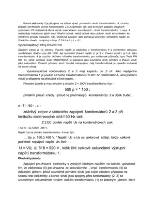 Katoda elektronky 5 je připojena na střední vývod primárního vinutí transformátorku 4; v tomto
případě jest filtrační účinek kondensátorů 2 a 3 zachován tak, jako by byl při zapojení obvyklým
způsobem. Při dostatečně těsné vazbě mezi větvemi souměrných - vinutí transformátorků 1, resp. 4
nezhoršuje indukčnost jejich vinutí filtrační účinek, neboť účinek obou polovin vinutí se vzhledem ke
střednímu přívodu navzájem ruší. Můstkové zapojení dále zamezuje pronikání střídavého napětí ze
žhavicího obvodu na výstup zdroje. P ří k l a d p o u i t í
Vysokonapěťový zdroj 20 kV20 mA
Zapojení zdroje je na výkresu. Vysoké napětí je odebíráno z transformátoru 6 a usměrněno vakuovou
usměrňovací diodou typu AG 1006. Její nominální žhavicí napětí U, je 3 V, žhavicí proud I, je 3 A. Jako
transformátorku 4 je použito běžného síťového transformátorku pro rozhlasové přijímače, typu Tesla PN
661 33, jehož anodové vinutí 2X300V60mA je zapojeno jako souměrné vinutí primární a žhavicí vinutí
jako sekundární. Původní primární vinutí zůstává nezapojeno; celý transformátorek je upevněn isolovaně
od kostry zdroję.
· Vysokonapěťové kondensátory 2 a 3 mají kapacitu po ,5 uF. Jako napájecího
transformátorku 1 je použito síťového transformátorku PN 661 32, 2X260V40mA, Jeho primární
vinutí je připojeno na příslušné síťové napětí. -
Převodní poměr p mezi vinutím a vinutím 2 × 300V transformátorku 4 je: -
600 p = * 150 ;
primární proud a tedy i proud Ie procházející kondensátory 2 a 3pak bude: .
e - T - 150 - . a. -
zdánlivý odpor z sériového zapojení kondensátorů 2 a 3 při
kmitočtu elektrovodné sítě f 50 Hz ciní:
Z 2:EC úbytek napětí Us na kondensátorech pak:
» Ue Ic -,02.12800. 256 V.
Napětí Up na primáru transformátorku 4 musí býti:
. . Up p, 150.3 450 V. ' Napětí Up a Us se vektorově sčítají, takže celkové
potřebné napájecí napětí Un činí: · -
U = VU, U: 518 = 520 V , kolik činí celkové sekundární výstupní
napětí transformátorku 1.
Předmět patentu
Zapojení pro žhavení elektronky s vysokým kladným napětím na katodě, vyznačené
tím, že elektronka (5) jest žhavena ze sekundárního , vinutí transformátoru (4) se
železným jádrem, jehož souměrné primární vinutí jest svým středem připojeno na
katodu této elektronky a konce vinutí jsou spojeny přes kondensátory (2, 3) se
souměrným sekundárním vinutím dalšího transformátoru (1) se železným jádrem, které
 