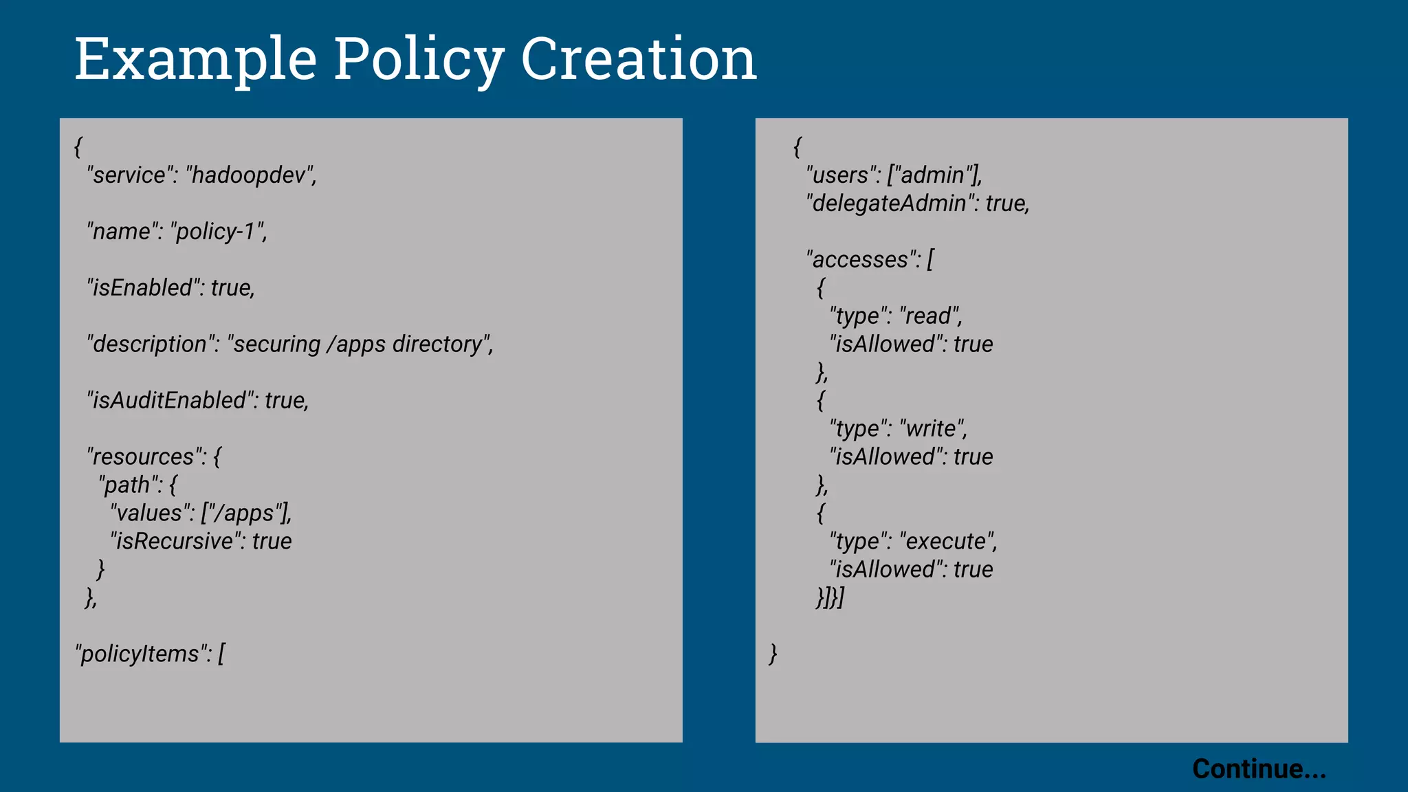 Example Policy Creation
{
"service": "hadoopdev",
"name": "policy-1",
"isEnabled": true,
"description": "securing /apps directory",
"isAuditEnabled": true,
"resources": {
"path": {
"values": ["/apps"],
"isRecursive": true
}
},
"policyItems": [
{
"users": ["admin"],
"delegateAdmin": true,
"accesses": [
{
"type": "read",
"isAllowed": true
},
{
"type": "write",
"isAllowed": true
},
{
"type": "execute",
"isAllowed": true
}]}]
}
Continue...
 