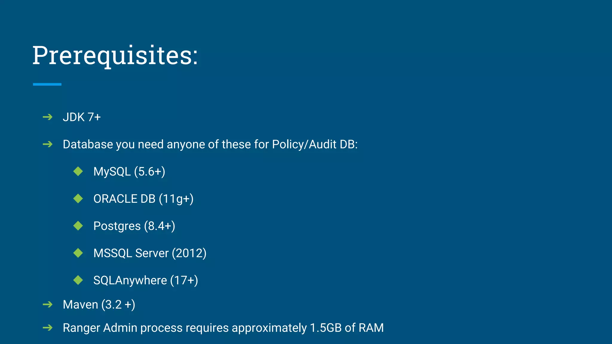 Prerequisites:
➔ JDK 7+
➔ Database you need anyone of these for Policy/Audit DB:
◆ MySQL (5.6+)
◆ ORACLE DB (11g+)
◆ Postgres (8.4+)
◆ MSSQL Server (2012)
◆ SQLAnywhere (17+)
➔ Maven (3.2 +)
➔ Ranger Admin process requires approximately 1.5GB of RAM
 