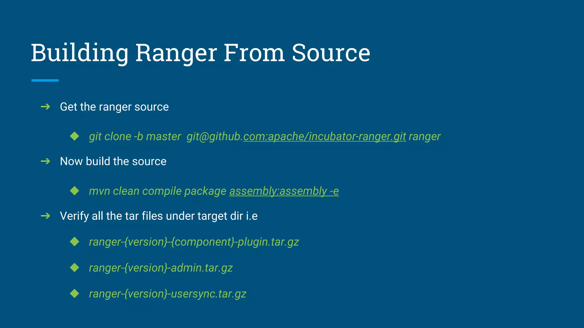 Building Ranger From Source
➔ Get the ranger source
◆ git clone -b master git@github.com:apache/incubator-ranger.git ranger
➔ Now build the source
◆ mvn clean compile package assembly:assembly -e
➔ Verify all the tar files under target dir i.e
◆ ranger-{version}-{component}-plugin.tar.gz
◆ ranger-{version}-admin.tar.gz
◆ ranger-{version}-usersync.tar.gz
 