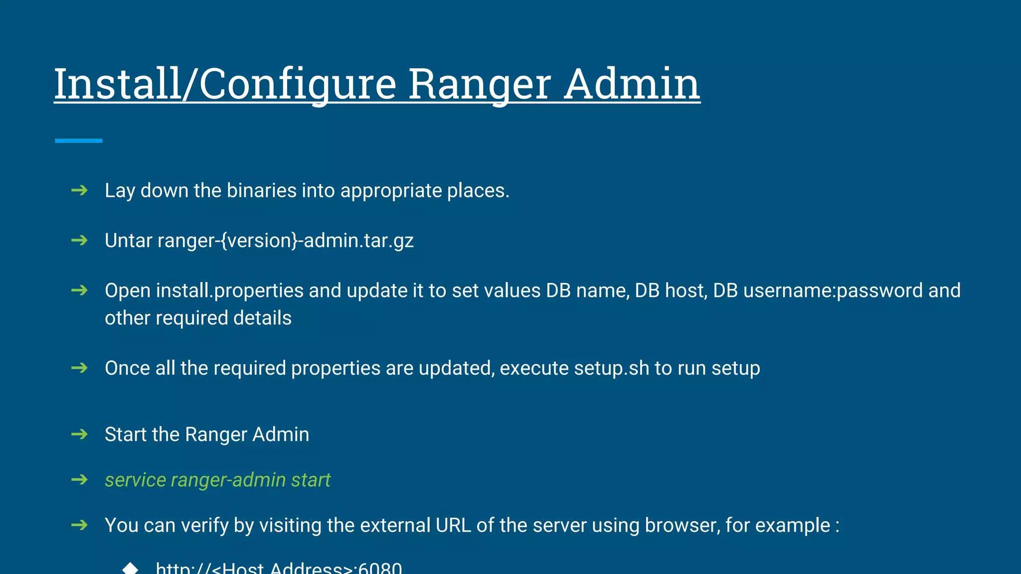 Install/Configure Ranger Admin
➔ Lay down the binaries into appropriate places.
➔ Untar ranger-{version}-admin.tar.gz
➔ Open install.properties and update it to set values DB name, DB host, DB username:password and
other required details
➔ Once all the required properties are updated, execute setup.sh to run setup
➔ Start the Ranger Admin
➔ service ranger-admin start
➔ You can verify by visiting the external URL of the server using browser, for example :
 