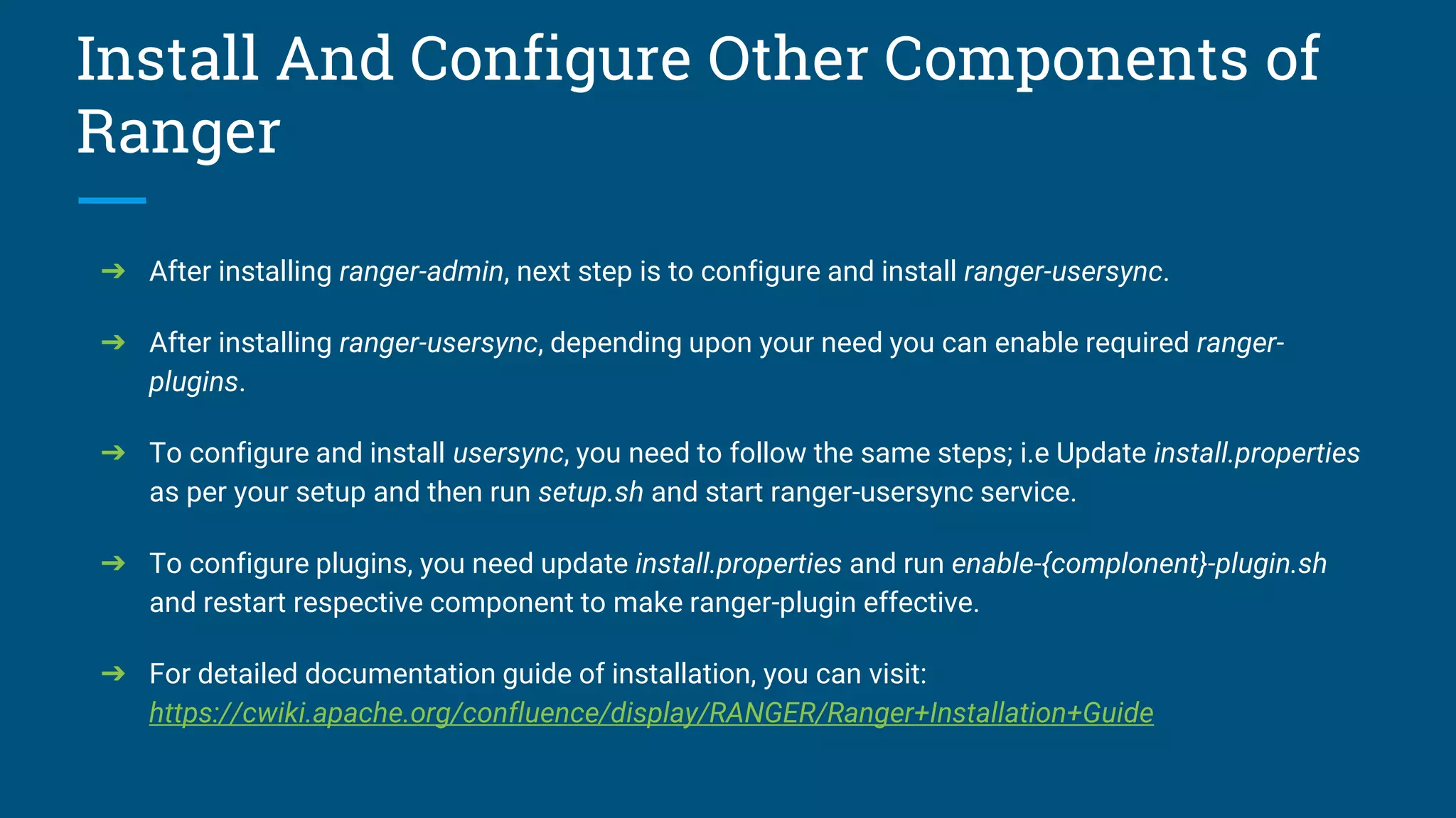 Install And Configure Other Components of
Ranger
➔ After installing ranger-admin, next step is to configure and install ranger-usersync.
➔ After installing ranger-usersync, depending upon your need you can enable required ranger-
plugins.
➔ To configure and install usersync, you need to follow the same steps; i.e Update install.properties
as per your setup and then run setup.sh and start ranger-usersync service.
➔ To configure plugins, you need update install.properties and run enable-{complonent}-plugin.sh
and restart respective component to make ranger-plugin effective.
➔ For detailed documentation guide of installation, you can visit:
https://cwiki.apache.org/confluence/display/RANGER/Ranger+Installation+Guide
 