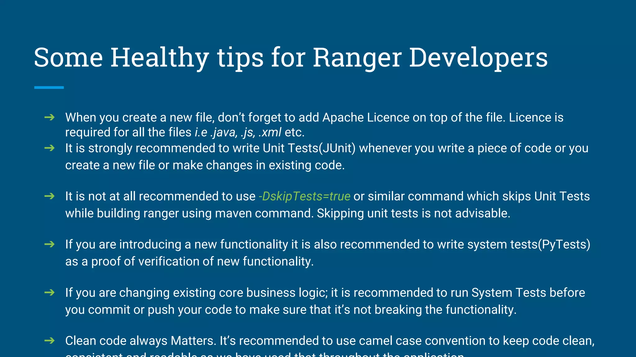 Some Healthy tips for Ranger Developers
➔ When you create a new file, don’t forget to add Apache Licence on top of the file. Licence is
required for all the files i.e .java, .js, .xml etc.
➔ It is strongly recommended to write Unit Tests(JUnit) whenever you write a piece of code or you
create a new file or make changes in existing code.
➔ It is not at all recommended to use -DskipTests=true or similar command which skips Unit Tests
while building ranger using maven command. Skipping unit tests is not advisable.
➔ If you are introducing a new functionality it is also recommended to write system tests(PyTests)
as a proof of verification of new functionality.
➔ If you are changing existing core business logic; it is recommended to run System Tests before
you commit or push your code to make sure that it’s not breaking the functionality.
➔ Clean code always Matters. It’s recommended to use camel case convention to keep code clean,
 