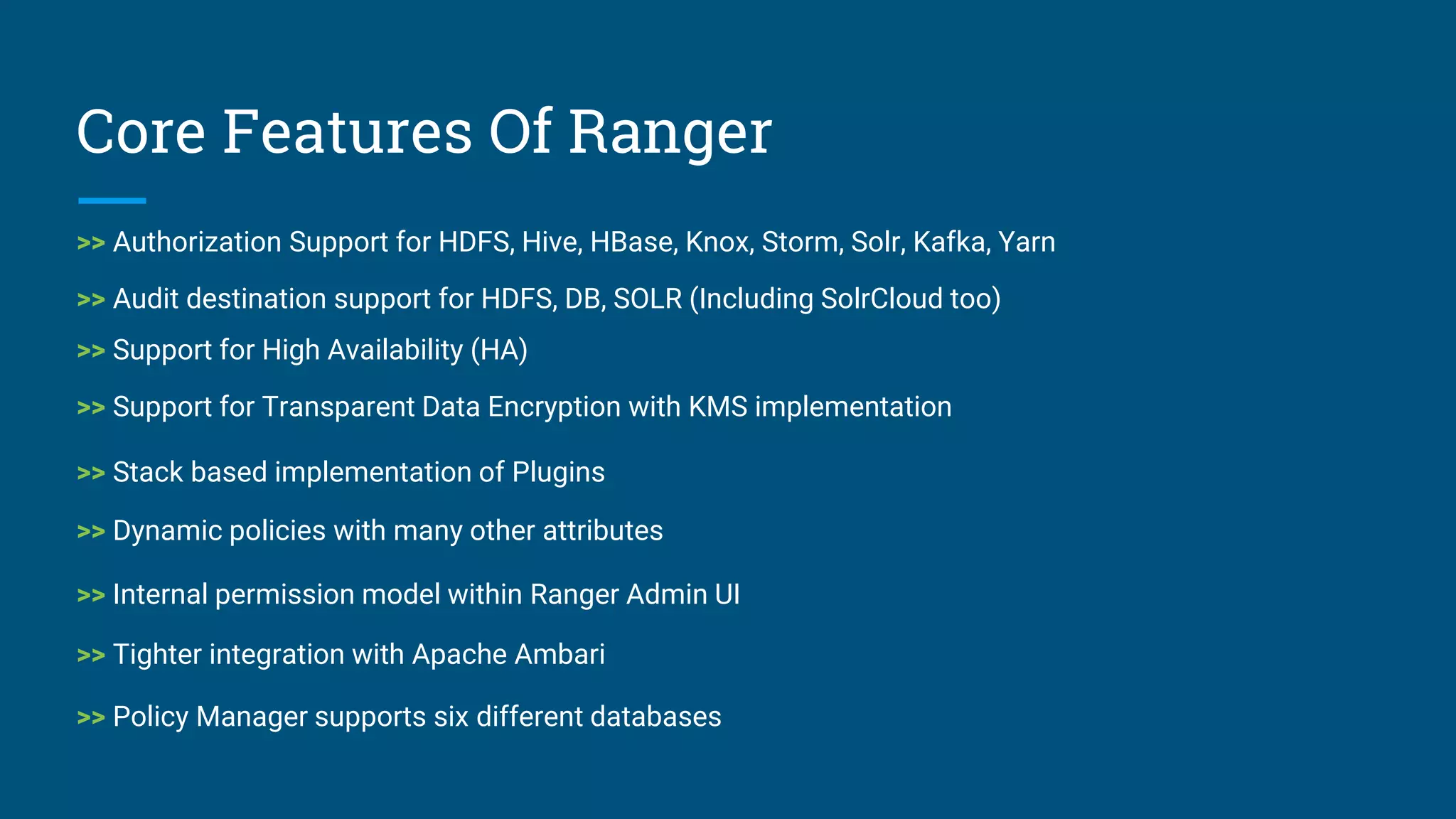 Core Features Of Ranger
>> Authorization Support for HDFS, Hive, HBase, Knox, Storm, Solr, Kafka, Yarn
>> Audit destination support for HDFS, DB, SOLR (Including SolrCloud too)
>> Support for High Availability (HA)
>> Support for Transparent Data Encryption with KMS implementation
>> Dynamic policies with many other attributes
>> Stack based implementation of Plugins
>> Internal permission model within Ranger Admin UI
>> Tighter integration with Apache Ambari
>> Policy Manager supports six different databases
 