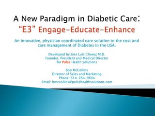An innovative, physician coordinated care solution to the cost and
care management of Diabetes in the USA.
Developed by Jose Luis Chavez M.D.
Founder, President and Medical Director
for Pulse Health Solutions
Bob McCollins
Director of Sales and Marketing
Phone: 614-264-9694
Email: bmccollins@pulsehealthsolutions.com
 