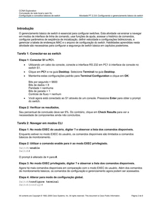CCNA Exploration
 Comutação de rede local e sem fio:
 Configuração e conceitos básicos de switch                              Atividade PT 2.3.8: Configurando o gerenciamento básico do switch




Introdução
 O gerenciamento básico de switch é essencial para configurar switches. Esta atividade vai ensinar a navegar
 em modos de interface de linha de comando, usar funções de ajuda, acessar o histórico de comandos,
 configurar parâmetros de seqüência de inicialização, definir velocidade e configurações bidirecionais, e
 gerenciar a tabela de endereços MAC e o arquivo de configuração do switch. Habilidades aprendidas nesta
 atividade são necessárias para configurar a segurança de switch básica em capítulos posteriores.


Tarefa 1: Conectar-se ao switch

 Etapa 1: Conectar S1 e PC1.
      •     Utilizando um cabo da console, conecte a interface RS 232 em PC1 à interface da console no
            switch S1.
      •     Clique em PC1 e na guia Desktop. Selecione Terminal na guia Desktop.
      •     Mantenha estas configurações padrão para Terminal Configuration e clique em OK:

            Bits por segundo = 9600
            Bits de dados = 8
            Paridade = nenhuma
            Bits de parada = 1
            Controle de fluxo = nenhum
      •     Você agora está conectado ao S1 através de um console. Pressione Enter para obter o prompt
            do switch.

 Etapa 2: Verificar os resultados.
 Seu percentual de conclusão deve ser 6%. Do contrário, clique em Check Results para ver a
 necessidade de componentes ainda não concluídos.


Tarefa 2: Navegar em modos CLI

 Etapa 1: No modo EXEC do usuário, digitar ? e observar a lista dos comandos disponíveis.
 Enquanto estiver no modo EXEC do usuário, os comandos disponíveis são limitados a comandos
 básicos de monitoramento.

 Etapa 2: Utilizar o comando enable para ir ao modo EXEC privilegiado.
 Switch>enable
 Switch#

 O prompt é alterado de > para #.

 Etapa 3: No modo EXEC privilegiado, digitar ? e observar a lista dos comandos disponíveis.
 Agora há mais comandos disponíveis em comparação com o modo EXEC do usuário. Além dos comandos
 de monitoramento básicos, os comandos de configuração e gerenciamento agora podem ser acessados.

 Etapa 4: Alterar para modo de configuração global.
 Switch#configure terminal
 Switch(config)#



 All contents are Copyright © 1992–2009 Cisco Systems, Inc. All rights reserved. This document is Cisco Public Information.   Página 2 de 8
 
