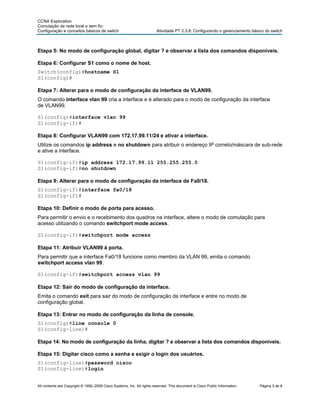CCNA Exploration
Comutação de rede local e sem fio:
Configuração e conceitos básicos de switch                              Atividade PT 2.3.8: Configurando o gerenciamento básico do switch



Etapa 5: No modo de configuração global, digitar ? e observar a lista dos comandos disponíveis.

Etapa 6: Configurar S1 como o nome de host.
Switch(config)#hostname S1
S1(config)#

Etapa 7: Alterar para o modo de configuração da interface de VLAN99.
O comando interface vlan 99 cria a interface e é alterado para o modo de configuração da interface
de VLAN99.

S1(config)#interface vlan 99
S1(config-if)#

Etapa 8: Configurar VLAN99 com 172.17.99.11/24 e ativar a interface.
Utilize os comandos ip address e no shutdown para atribuir o endereço IP correto/máscara de sub-rede
e ative a interface.

S1(config-if)#ip address 172.17.99.11 255.255.255.0
S1(config-if)#no shutdown

Etapa 9: Alterar para o modo de configuração da interface de Fa0/18.
S1(config-if)#interface fa0/18
S1(config-if)#

Etapa 10: Definir o modo de porta para acesso.
Para permitir o envio e o recebimento dos quadros na interface, altere o modo de comutação para
acesso utilizando o comando switchport mode access.

S1(config-if)#switchport mode access

Etapa 11: Atribuir VLAN99 à porta.
Para permitir que a interface Fa0/18 funcione como membro da VLAN 99, emita o comando
switchport access vlan 99.

S1(config-if)#switchport access vlan 99

Etapa 12: Sair do modo de configuração da interface.
Emita o comando exit para sair do modo de configuração da interface e entre no modo de
configuração global.

Etapa 13: Entrar no modo de configuração da linha de console.
S1(config)#line console 0
S1(config-line)#

Etapa 14: No modo de configuração da linha, digitar ? e observar a lista dos comandos disponíveis.

Etapa 15: Digitar cisco como a senha e exigir o login dos usuários.
S1(config-line)#password cisco
S1(config-line)#login


All contents are Copyright © 1992–2009 Cisco Systems, Inc. All rights reserved. This document is Cisco Public Information.   Página 3 de 8
 
