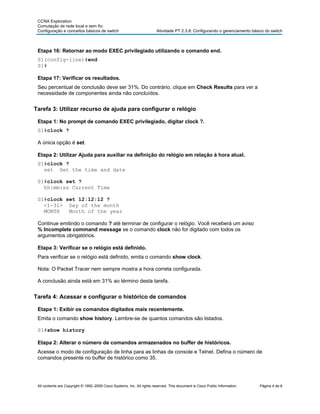 CCNA Exploration
 Comutação de rede local e sem fio:
 Configuração e conceitos básicos de switch                              Atividade PT 2.3.8: Configurando o gerenciamento básico do switch



 Etapa 16: Retornar ao modo EXEC privilegiado utilizando o comando end.
 S1(config-line)#end
 S1#

 Etapa 17: Verificar os resultados.
 Seu percentual de conclusão deve ser 31%. Do contrário, clique em Check Results para ver a
 necessidade de componentes ainda não concluídos.


Tarefa 3: Utilizar recurso de ajuda para configurar o relógio

 Etapa 1: No prompt de comando EXEC privilegiado, digitar clock ?.
 S1#clock ?

 A única opção é set.

 Etapa 2: Utilizar Ajuda para auxiliar na definição do relógio em relação à hora atual.
 S1#clock ?
   set Set the time and date

 S1#clock set ?
   hh:mm:ss Current Time

 S1#clock set 12:12:12 ?
   <1-31> Day of the month
   MONTH   Month of the year

 Continue emitindo o comando ? até terminar de configurar o relógio. Você receberá um aviso
 % Incomplete command message se o comando clock não for digitado com todos os
 argumentos obrigatórios.

 Etapa 3: Verificar se o relógio está definido.
 Para verificar se o relógio está definido, emita o comando show clock.

 Nota: O Packet Tracer nem sempre mostra a hora correta configurada.

 A conclusão ainda está em 31% ao término desta tarefa.


Tarefa 4: Acessar e configurar o histórico de comandos

 Etapa 1: Exibir os comandos digitados mais recentemente.
 Emita o comando show history. Lembre-se de quantos comandos são listados.

 S1#show history

 Etapa 2: Alterar o número de comandos armazenados no buffer de históricos.
 Acesse o modo de configuração de linha para as linhas de console e Telnet. Defina o número de
 comandos presente no buffer de histórico como 35.




 All contents are Copyright © 1992–2009 Cisco Systems, Inc. All rights reserved. This document is Cisco Public Information.   Página 4 de 8
 
