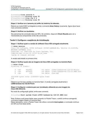 CCNA Exploration
 Comutação de rede local e sem fio:
 Configuração e conceitos básicos de switch                              Atividade PT 2.3.8: Configurando o gerenciamento básico do switch



 S1(config)#line console 0
 S1(config-line)#history size 35
 S1(config-line)#line vty 0 4
 S1(config-line)#history size 35

 Etapa 3: Verificar se o tamanho do buffer do histórico foi alterado.
 Retorne ao modo EXEC privilegiado e emita o comando show history novamente. Agora deve haver
 mais comandos exibidos.

 Etapa 4: Verificar os resultados.
 Seu percentual de conclusão deve ser 50%. Do contrário, clique em Check Results para ver a
 necessidade de componentes ainda não concluídos.

Tarefa 5: Configurar a seqüência de inicialização

 Etapa 1: Verificar qual é a versão do software Cisco IOS carregada atualmente.
 S1#show version
 Cisco IOS Software, C2960 Software (C2960-LANBASE-M), Version 12.2(25)FX,
 RELEASE SOFTWARE (fc1)
 Copyright (c) 1986-2005 by Cisco Systems, Inc.
 Compiled Wed 12-Oct-05 22:05 by pt_team
 <saída do comando omitida>

 A versão está listada na primeira linha.

 Etapa 2: Verificar quais são as imagens do Cisco IOS carregadas na memória flash.
 S1#show flash
 Directory of flash:/

        3     -rw-             4414921                          <no date>            c2960-lanbase-mz.122-25.FX.bin
        2     -rw-             4670455                          <no date>            c2960-lanbase-mz.122-25.SEE1.bin
        6     -rw-                 616                          <no date>            vlan.dat

 32514048 bytes total (23428056 bytes free)
 S1#

 Observe que há duas versões na memória flash. A versão carregada atualmente é
 c2960-lanbase-mz.122-25.FX.bin.

 Etapa 3: Configurar o sistema para ser inicializado utilizando-se uma imagem do
 Cisco IOS diferente.
 No modo de configuração global, emita esse comando.

 S1(config)#boot system flash:c2960-lanbase-mz.122-25.SEE1.bin

 Nota: Embora você possa digitar esse comando no Packet Tracer, o switch continua carregando
 a primeira imagem listada na memória flash.
 Neste laboratório, como o Packet Tracer não utiliza o comando boot system, a conclusão continua
 em 50% ao final desta tarefa.




 All contents are Copyright © 1992–2009 Cisco Systems, Inc. All rights reserved. This document is Cisco Public Information.   Página 5 de 8
 