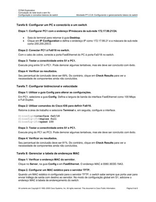 CCNA Exploration
 Comutação de rede local e sem fio:
 Configuração e conceitos básicos de switch                              Atividade PT 2.3.8: Configurando o gerenciamento básico do switch



Tarefa 6: Configurar um PC e conectá-lo a um switch

 Etapa 1: Configurar PC1 com o endereço IP/máscara de sub-rede 172.17.99.21/24.

      •     Saia do terminal para retornar à guia Desktop.
      •     Clique em IP Configuration e defina o endereço IP como 172.17.99.21 e a máscara de sub-rede
            como 255.255.255.0.

 Etapa 2: Conectar PC1 à Fa0/18 no switch.
 Com o cabo de cobre, conecte a porta FastEthernet do PC à porta Fa0/18 no switch.

 Etapa 3: Testar a conectividade entre S1 e PC1.
 Execute ping entre S1 e PC1. Pode demorar algumas tentativas, mas ele deve ser concluído com êxito.

 Etapa 4: Verificar os resultados.
 Seu percentual de conclusão deve ser 69%. Do contrário, clique em Check Results para ver a
 necessidade de componentes ainda não concluídos.


Tarefa 7: Configurar bidirecional e velocidade

 Etapa 1: Utilizar a guia Config para alterar as configurações.
 Em PC1, selecione a guia Config. Defina a largura de banda da interface FastEthernet como 100 Mbps
 e Full Duplex.

 Etapa 2: Utilizar comandos do Cisco IOS para definir Fa0/18.
 Retorne à área de trabalho e selecione Terminal e, em seguida, configure a interface.

 S1(config)#interface fa0/18
 S1(config-if)#duplex full
 S1(config-if)#speed 100

 Etapa 3: Testar a conectividade entre S1 e PC1.
 Execute ping do PC1 ao PC3. Pode demorar algumas tentativas, mas ele deve ser concluído com êxito.

 Etapa 4: Verificar os resultados.
 Seu percentual de conclusão deve ser 81%. Do contrário, clique em Check Results para ver a
 necessidade de componentes ainda não concluídos.


Tarefa 8: Gerenciar a tabela de endereços MAC

 Etapa 1: Verificar o endereço MAC do servidor.
 Clique no Server, na guia Config e em FastEthernet. O endereço MAC é 0060.3EDD.19A3.

 Etapa 2. Configurar um MAC estático para o servidor TFTP.
 Quando um MAC estático é configurado para o servidor TFTP, o switch sabe sempre que porta usar para
 enviar tráfego de saída com destino ao servidor. No modo de configuração global em S1, adicione o
 endereço MAC à tabela de endereçamento do switch:


 All contents are Copyright © 1992–2009 Cisco Systems, Inc. All rights reserved. This document is Cisco Public Information.   Página 6 de 8
 