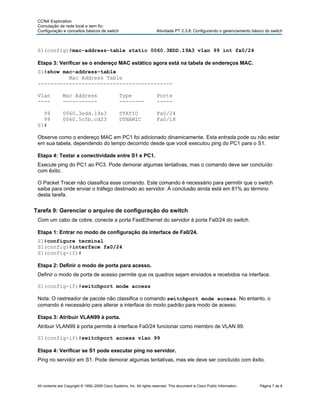 CCNA Exploration
 Comutação de rede local e sem fio:
 Configuração e conceitos básicos de switch                              Atividade PT 2.3.8: Configurando o gerenciamento básico do switch



 S1(config)#mac-address-table static 0060.3EDD.19A3 vlan 99 int fa0/24

 Etapa 3: Verificar se o endereço MAC estático agora está na tabela de endereços MAC.
 S1#show mac-address-table
           Mac Address Table
 -------------------------------------------

 Vlan           Mac Address                       Type                   Ports
 ----           -----------                       --------               -----

   99           0060.3edd.19a3                    STATIC                 Fa0/24
   99           0060.5c5b.cd23                    DYNAMIC                Fa0/18
 S1#

 Observe como o endereço MAC em PC1 foi adicionado dinamicamente. Esta entrada pode ou não estar
 em sua tabela, dependendo do tempo decorrido desde que você executou ping do PC1 para o S1.

 Etapa 4: Testar a conectividade entre S1 e PC1.
 Execute ping do PC1 ao PC3. Pode demorar algumas tentativas, mas o comando deve ser concluído
 com êxito.

 O Packet Tracer não classifica esse comando. Este comando é necessário para permitir que o switch
 saiba para onde enviar o tráfego destinado ao servidor. A conclusão ainda está em 81% ao término
 desta tarefa.


Tarefa 9: Gerenciar o arquivo de configuração do switch
 Com um cabo de cobre, conecte a porta FastEthernet do servidor à porta Fa0/24 do switch.

 Etapa 1: Entrar no modo de configuração da interface de Fa0/24.
 S1#configure terminal
 S1(config)#interface fa0/24
 S1(config-if)#

 Etapa 2: Definir o modo de porta para acesso.
 Definir o modo de porta de acesso permite que os quadros sejam enviados e recebidos na interface.

 S1(config-if)#switchport mode access

 Nota: O rastreador de pacote não classifica o comando switchport mode access. No entanto, o
 comando é necessário para alterar a interface do modo padrão para modo de acesso.

 Etapa 3: Atribuir VLAN99 à porta.
 Atribuir VLAN99 à porta permite à interface Fa0/24 funcionar como membro de VLAN 99.

 S1(config-if)#switchport access vlan 99

 Etapa 4: Verificar se S1 pode executar ping no servidor.
 Ping no servidor em S1. Pode demorar algumas tentativas, mas ele deve ser concluído com êxito.



 All contents are Copyright © 1992–2009 Cisco Systems, Inc. All rights reserved. This document is Cisco Public Information.   Página 7 de 8
 
