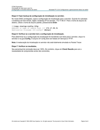 CCNA Exploration
Comutação de rede local e sem fio:
Configuração e conceitos básicos de switch                              Atividade PT 2.3.8: Configurando o gerenciamento básico do switch



Etapa 5: Fazer backup da configuração de inicialização no servidor.
No modo EXEC privilegiado, copie a configuração de inicialização para o servidor. Quando for solicitado
o endereço do host remoto, digite o endereço IP do servidor, 172.17.99.31. Para o nome de arquivo do
destino, utilize o nome de arquivo padrão, pressionando Enter.

S1#copy startup-config tftp:
Address or name of remote host []? 172.17.99.31
Destination filename [S1-confg]? [Enter]

Etapa 6: Verificar se o servidor tem a configuração de inicialização.
Para determinar se a configuração de inicialização foi transferida com êxito para o servidor, clique no
servidor e na guia Config. O arquivo S1-confg deve ser listado em Serviços e TFTP.

Nota: A restauração da inicialização no servidor não está totalmente simulada no Packet Tracer.

Etapa 7: Verificar os resultados.
Seu percentual de conclusão deve ser 100%. Do contrário, clique em Check Results para ver a
necessidade de componentes ainda não concluídos.




All contents are Copyright © 1992–2009 Cisco Systems, Inc. All rights reserved. This document is Cisco Public Information.   Página 8 de 8
 