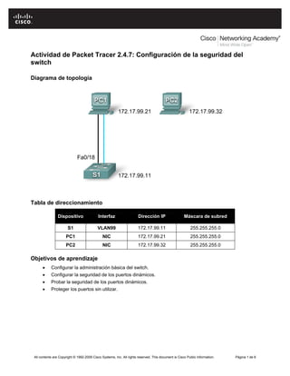 Actividad de Packet Tracer 2.4.7: Configuración de la seguridad del
switch

Diagrama de topología




Tabla de direccionamiento

                 Dispositivo                Interfaz                   Dirección IP                   Máscara de subred

                       S1                  VLAN99                      172.17.99.11                       255.255.255.0
                      PC1                      NIC                     172.17.99.21                       255.255.255.0
                      PC2                      NIC                     172.17.99.32                       255.255.255.0

Objetivos de aprendizaje
      •     Configurar la administración básica del switch.
      •     Configurar la seguridad de los puertos dinámicos.
      •     Probar la seguridad de los puertos dinámicos.
      •     Proteger los puertos sin utilizar.




 All contents are Copyright © 1992-2009 Cisco Systems, Inc. All rights reserved. This document is Cisco Public Information.   Página 1 de 6
 