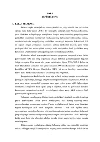 1
BAB I
PENDAHULUAN
A. LATAR BELAKANG
Dalam rangka mewujudkan tatanan pendidikan yang mandiri dan berkualitas
sebagai mana diatur dalam UU No. 20 Tahun 2003 tentang Sistem Pendidikan Nasional,
perlu dilakukan berbagai upaya strategis dan integral yang menunjang penyelenggaraan
pendidikan kesempatan memperoleh pendidikan yang berkualitas berlaku untuk semua,
mulai dari usia dini sampai jenjang pendidikan yang tinggi, tanpa ada diskriminasi. Hal
ini sejalan dengan pernyataan Salamanca tentang pendidikan inklusif, yaitu tanpa
partisipasi aktif dari semua pihak, tentunya sulit mewujudkan hasil pendidikan yang
berkualitas. Oleh karena itu upaya peningkatan kualitas harus dilakukan.
Kurikulum adalah seperangkat rencana dan pengaturan mengenai isi dan bahan
pembelajaran serta cara yang digunakan sebagai pedoman penyelenggaraan kegiatan
belajar mengajar. Kita semua tahu bahwa mulai tahun Ajaran 2006-2007 di Indonesia
telah diberlakukan kurikulum baru yaitu kurikulum 2006 atau Kurikulum Tingkat Satuan
Pendidikan (KTSP). Dengan diberlakukan KTSP ini secara bertahap, membuktikan
bahwa dunia pendidikan di Indonesia telah mengalami pergantian.
Pengembangan kurikulum ini tentu saja perlu di imbangi dengan pengembangan
perangkat kerja lainnya, sehingga tercipta suasana pembelajaran yang kondusif. Untuk itu
guru harus dapat mengambil keputusan yang tepat ketika peserta didik belum dapat
membentuk kompetensi dasar seperti yang di inginkan, untuk itu guru harus memiliki
kemampuan mengembangkan model - model pembelajaran yang efektif, sehingga hasil
pembelajaran dapat di tingkatkan.
Salah satu masalah yang dihadapi dunia pendidikan kita adalah masalah lemahnya
proses pembelajaran. Dalam proses pembelajaran, anak kurang didorong untuk
mengembangkan kemampuan berpikir. Proses pembelajaran di dalam kelas diarahkan
kepada kemampuan anak untuk menghafal informasi ; otak anak dipaksa untuk
mengingat dan menimbun berbagai informasi tanpa dituntut untuk memahami informasi
yang diingatnya itu untuk menghubungkannya dengan kehidupan sehari – hari. Akibatnya
ketika anak didik kita lulus dari sekolah, mereka pintar secara teoritis, tetapi mereka
miskin aplikasi.
Dalam proses pembelajaran dikenal beberapa istilah yang memiliki kemiripan
makna, sehingga seringkali orang merasa bingung untuk membedakannya. Istilah-istilah
 