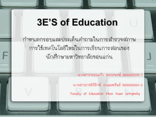 3E’S of Education3E’S of Education
กำหนดกรอบและประเด็นคำถามในการสำรวจสภาพ
การใช้เทคโนโลยีใหม่ในการเรียนการสอนของ
นักศึกษามหาวิทยาลัยขอนแก่น
นางสาวกรอบแก้ว อรรคพงษ์ 565050018-7
นางสาวปาจรีย์รักษ์ ถนอมทรัพย์ 565050024-2
Faculty of Education Khon Kaen University
 