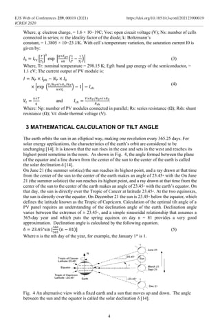 Where, q: electron charge, = 1.6 × 10−19C; Voc: open circuit voltage (V); Ns: number of cells
connected in series; n: the ideality factor of the diode; k: Boltzmann’s
constant, = 1.3805 × 10−23 J/K. With cell`s temperature variation, the saturation current I0 is
given by:
𝐼0 = 𝐼𝑟𝑠 [
𝑇
𝑇𝑟
]
3
exp⁡ [
𝑞×𝐸𝑔0
𝑛𝑘
(
1
𝑇
−
1
𝑇𝑟
)] (3)
Where, Tr: nominal temperature = 298.15 K; Eg0: band gap energy of the semiconductor, =
1.1 eV; The current output of PV module is:
𝐼 = 𝑁𝑃 × 𝐼𝑝ℎ − 𝑁𝑃 × 𝐼0
× [exp⁡ (
𝑉/𝑁𝑆+𝐼×𝑅𝑠/𝑁𝑃
𝑛×𝑉𝑡
) − 1] − 𝐼𝑠ℎ
(4)
𝑉𝑡 =
𝑘×𝑇
𝑞
and 𝐼𝑠ℎ =
𝑉×𝑁𝑃/𝑁𝑆+𝐼×𝑅𝑆
𝑅𝑠ℎ
⁡
Where: Np: number of PV modules connected in parallel; Rs: series resistance (Ω); Rsh: shunt
resistance (Ω); Vt: diode thermal voltage (V).
3 MATHEMATICAL CALCULATION OF TILT ANGLE
The earth orbits the sun in an elliptical way, making one revolution every 365.25 days. For
solar energy applications, the characteristics of the earth’s orbit are considered to be
unchanging [14]. It is known that the sun rises in the east and sets in the west and reaches its
highest point sometime in the noon. As shown in Fig. 4, the angle formed between the plane
of the equator and a line drawn from the center of the sun to the center of the earth is called
the solar declination δ [14].
On June 21 (the summer solstice) the sun reaches its highest point, and a ray drawn at that time
from the center of the sun to the center of the earth makes an angle of 23.45◦ with the On June
21 (the summer solstice) the sun reaches its highest point, and a ray drawn at that time from the
center of the sun to the center of the earth makes an angle of 23.45◦ with the earth’s equator. On
that day, the sun is directly over the Tropic of Cancer at latitude 23.45◦. At the two equinoxes,
the sun is directly over the equator. On December 21 the sun is 23.45◦ below the equator, which
defines the latitude known as the Tropic of Capricorn. Calculation of the optimal tilt angle of a
PV panel requires an understanding of the declination angle of the earth. Declination angle
varies between the extremes of ± 23.45◦, and a simple sinusoidal relationship that assumes a
365-day year and which puts the spring equinox on day n = 81 provides a very good
approximation. Declination angle is calculated by the following equation.
δ = 23.45°sin⁡[
360
365
(n − 81)] (5)
Where n is the nth day of the year, for example, the January 1st
is 1.
Fig. 4 An alternative view with a fixed earth and a sun that moves up and down. The angle
between the sun and the equator is called the solar declination δ [14].
4
E3S Web of Conferences 239, 00019 (2021)
ICREN 2020
https://doi.org/10.1051/e3sconf/202123900019
 