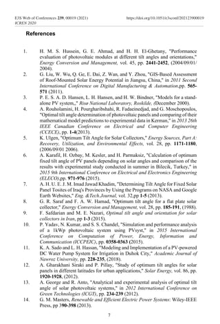 References
1. H. M. S. Hussein, G. E. Ahmad, and H. H. El-Ghetany, "Performance
evaluation of photovoltaic modules at different tilt angles and orientations,"
Energy Conversion and Management, vol. 45, pp. 2441-2452, (2004/09/01/
2004).
2. G. Liu, W. Wu, Q. Ge, E. Dai, Z. Wan, and Y. Zhou, "GIS-Based Assessment
of Roof-Mounted Solar Energy Potential in Jiangsu, China," in 2011 Second
International Conference on Digital Manufacturing & Automation,pp. 565-
571 (2011).
3. P. E. S. A. D. Hansen, L. H. Hansen, and H. W. Bindner, "Models for a stand-
alone PV system,," Risø National Laboratory, Roskilde, (December 2000).
4. A. Rouholamini, H. Pourgharibshahi, R. Fadaeinedjad, and G. Moschopoulos,
"Optimal tilt angle determination of photovoltaic panels and comparing of their
mathematical model predictions to experimental data in Kerman," in 2013 26th
IEEE Canadian Conference on Electrical and Computer Engineering
(CCECE), pp. 1-4(2013).
5. K. Ulgen, "Optimum Tilt Angle for Solar Collectors," Energy Sources, Part A:
Recovery, Utilization, and Environmental Effects, vol. 28, pp. 1171-1180,
(2006/09/01 2006).
6. A. Karafil, H. Ozbay, M. Kesler, and H. Parmaksiz, "Calculation of optimum
fixed tilt angle of PV panels depending on solar angles and comparison of the
results with experimental study conducted in summer in Bilecik, Turkey," in
2015 9th International Conference on Electrical and Electronics Engineering
(ELECO),pp. 971-976 (2015).
7. A. H. U. E. J. M. Imad Jawad Khadim, "Determining Tilt Angle for Fixed Solar
Panel Tosites of Iraq's Provinces by Using the Programs on NASA and Google
Earth Websites," Eng. &Tech.Journal, vol. 32,pp 1-5 (2013).
8. G. R. Saraf and F. A. W. Hamad, "Optimum tilt angle for a flat plate solar
collector," Energy Conversion and Management, vol. 28, pp. 185-191, (1988).
9. F. Safdarian and M. E. Nazari, Optimal tilt angle and orientation for solar
collectors in Iran, pp 1-3 (2015).
10. P. Yadav, N. Kumar, and S. S. Chandel, "Simulation and performance analysis
of a 1kWp photovoltaic system using PVsyst," in 2015 International
Conference on Computation of Power, Energy, Information and
Communication (ICCPEIC), pp. 0358-0363 (2015).
11. K. A. Sado and L. H. Hassan, "Modeling and Implementation of a PV-powered
DC Water Pump System for Irrigation in Duhok City," Academic Journal of
Nawroz University, pp. 228-235, (2018).
12. A. Gharakhani Siraki and P. Pillay, "Study of optimum tilt angles for solar
panels in different latitudes for urban applications," Solar Energy, vol. 86, pp.
1920-1928, (2012).
13. A. George and R. Anto, "Analytical and experimental analysis of optimal tilt
angle of solar photovoltaic systems," in 2012 International Conference on
Green Technologies (ICGT), pp. 234-239 (2012).
14. G. M. Masters, Renewable and Efficient Electric Power Systems: Wiley-IEEE
Press, pp 390-398 (2013).
7
E3S Web of Conferences 239, 00019 (2021)
ICREN 2020
https://doi.org/10.1051/e3sconf/202123900019
 