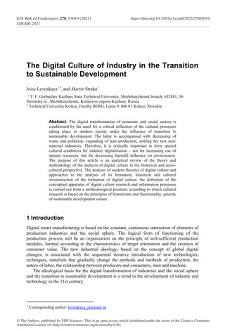 The Digital Culture of Industry in the Transition
to Sustainable Development
Irina Levitskaya1,*
, and Martin Straka2
1 T. F. Gorbachev Kuzbass State Technical University, Mezhdurechensk branch, 652881, 36
Stroiteley st., Mezhdurechensk, Kemerovo region-Kuzbass, Russia
2 Technical University Košice, Faculty BERG, Letná 9, 040 01 Košice, Slovakia
Abstract. The digital transformation of economic and social sectors is
conditioned by the need for a critical reflection of the cultural processes
taking place in modern society under the influence of transition to
sustainable development. The latter is accompanied with decreasing of
waste and pollution, expanding of lean production, settling the new non-
material industries. Therefore, it is critically important to form special
cultural conditions for industry digitalization – not for increasing use of
natural resources, but for decreasing harmful influence on environment.
The purpose of this article is an analytical review of the theory and
methodology of the analysis of digital culture in the historical and socio-
cultural perspective. The analysis of modern theories of digital culture and
approaches to the analysis of its formation, historical and cultural
reconstruction of the formation of digital culture, the definition of the
conceptual apparatus of digital culture research and information processes
is carried out from a methodological position, according to which cultural
research is based on the principles of historicism and functionality, priority
of sustainable development values.
1 Introduction
Digital smart manufacturing is based on the constant, continuous interaction of elements of
production industries and the social sphere. The logical form of functioning of the
production process will be an organization on the principle of self-sufficient production
modules, formed according to the characteristics of target orientation and the creation of
consumer value. The new industrial ideology, based on the concept of global digital
changes, is associated with the sequential iterative introduction of new technologies,
techniques, materials that gradually change the methods and methods of production, the
nature of labor, the relationship between producers and consumers, man and machine.
The ideological basis for the digital transformation of industries and the social sphere
and the transition to sustainable development is a trend in the development of industry and
technology in the 21st century.
*
Corresponding author: levitskaya_ia@mail.ru
© The Authors, published by EDP Sciences. This is an open access article distributed under the terms of the Creative Commons
Attribution License 4.0 (http://creativecommons.org/licenses/by/4.0/).
E3S Web of Conferences 278, 03019 (2021) https://doi.org/10.1051/e3sconf/202127803019
SDEMR-2021
 