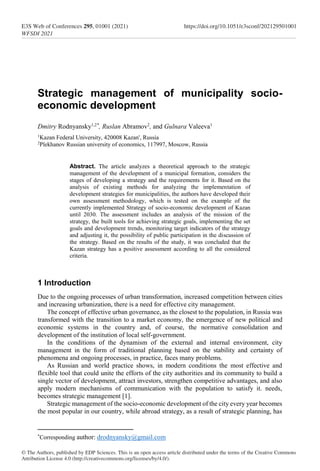Strategic management of municipality socio-
economic development
Dmitry Rodnyansky1,2*
, Ruslan Abramov2
, and Gulnara Valeeva1
1
Kazan Federal University, 420008 Kazan', Russia
2
Plekhanov Russian university of economics, 117997, Moscow, Russia
Abstract. The article analyzes a theoretical approach to the strategic
management of the development of a municipal formation, considers the
stages of developing a strategy and the requirements for it. Based on the
analysis of existing methods for analyzing the implementation of
development strategies for municipalities, the authors have developed their
own assessment methodology, which is tested on the example of the
currently implemented Strategy of socio-economic development of Kazan
until 2030. The assessment includes an analysis of the mission of the
strategy, the built tools for achieving strategic goals, implementing the set
goals and development trends, monitoring target indicators of the strategy
and adjusting it, the possibility of public participation in the discussion of
the strategy. Based on the results of the study, it was concluded that the
Kazan strategy has a positive assessment according to all the considered
criteria.
1 Introduction
Due to the ongoing processes of urban transformation, increased competition between cities
and increasing urbanization, there is a need for effective city management.
The concept of effective urban governance, as the closest to the population, in Russia was
transformed with the transition to a market economy, the emergence of new political and
economic systems in the country and, of course, the normative consolidation and
development of the institution of local self-government.
In the conditions of the dynamism of the external and internal environment, city
management in the form of traditional planning based on the stability and certainty of
phenomena and ongoing processes, in practice, faces many problems.
As Russian and world practice shows, in modern conditions the most effective and
flexible tool that could unite the efforts of the city authorities and its community to build a
single vector of development, attract investors, strengthen competitive advantages, and also
apply modern mechanisms of communication with the population to satisfy it. needs,
becomes strategic management [1].
Strategic management of the socio-economic development of the city every year becomes
the most popular in our country, while abroad strategy, as a result of strategic planning, has
*
Corresponding author: drodnyansky@gmail.com
© The Authors, published by EDP Sciences. This is an open access article distributed under the terms of the Creative Commons
Attribution License 4.0 (http://creativecommons.org/licenses/by/4.0/).
E3S Web of Conferences 295, 01001 (2021)
WFSDI 2021
https://doi.org/10.1051/e3sconf/202129501001
 