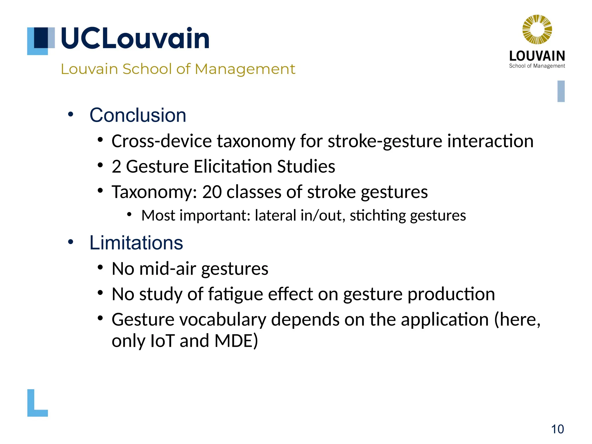 10 • Conclusion • Cross-device taxonomy for stroke-gesture interaction • 2 Gesture Elicitation Studies • Taxonomy: 20 classes of stroke gestures • Most important: lateral in/out, stichting gestures • Limitations • No mid-air gestures • No study of fatigue effect on gesture production • Gesture vocabulary depends on the application (here, only IoT and MDE) 