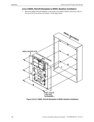 100 E3 Series Installation/Operation Manual — P/N 9000-0574:L1 03/14/12
Installation Gamewell and FCI Legacy Retrofit Kits
2.6.2.2 600XL Retrofit Backplate to 600XL Backbox Installation
1. Mount the 600XL Retrofit Backplate on the studs in the 600XL backbox and secure with six
(6), nuts (#10-32) as shown in Location 1 of the figure below.
Figure 2.6.2.2.1 600XL Retrofit Backplate to 600XL Backbox Installation
600XL BACKBOX
INI-VGSERIES
PM-9/PM-9G
ILI-E3/ILI95-E3 SERIES/
ANX
DACT-E3
RPT-E3
1
1
1
1
1
1
NUT, #10-32
HEX KEP,
6 PLACES
600XL BACKPLATE
 