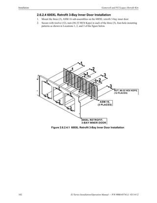 102 E3 Series Installation/Operation Manual — P/N 9000-0574:L1 03/14/12
Installation Gamewell and FCI Legacy Retrofit Kits
2.6.2.4 600XL Retrofit 3-Bay Inner Door Installation
1. Mount the three (3), ASM-16 sub-assemblies on the 600XL retrofit 3-bay inner door.
2. Secure with twelve (12), nuts (#6-32 HEX Keps) in each of the three (3), four-hole mounting
patterns as shown in Locations 1, 2, and 3 of the figure below.
Figure 2.6.2.4.1 600XL Retrofit 3-Bay Inner Door Installation
600XL RETROFIT,
3-BAY INNER DOOR
ASM-16,
(3 PLACES)
2
2
1
1
NUT, #6-32 HEX KEPS,
(12 PLACES)
1
2
2
3
3
1
2
3
1
3
1
3
2
3
 