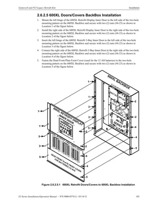 E3 Series Installation/Operation Manual — P/N 9000-0574:L1 03/14/12 103
Gamewell and FCI Legacy Retrofit Kits Installation
2.6.2.5 600XL Doors/Covers BackBox Installation
1. Mount the left hinge of the 600XL Retrofit Display Inner Door to the left side of the two-hole
mounting pattern on the 600XL Backbox and secure with two (2) nuts (#6-23) as shown in
Location 1 of the figure below.
2. Install the right side of the 600XL Retrofit Display Inner Door to the right side of the two-hole
mounting pattern on the 600XL Backbox and secure with two (2) nuts (#6-23) as shown in
Location 2 of the figure below.
3. Insert the left hinge of the 600XL Retrofit 3-Bay Inner Door to the left side of the two-hole
mounting pattern on the 600XL Backbox and secure with two (2) nuts (#6-23) as shown in
Location 3 of the figure below.
4. Connect the right side of the 600XL Retrofit 3-Bay Inner Door to the right side of the two-hole
mounting pattern on the 600XL Backbox and secure with two (2) nuts (#6-23) as shown in
Location 4 of the figure below.
5. Fasten the Dead Front Plate Front Cover (used for the 12 AH batteries) to the two-hole
mounting pattern on the 600XL Backbox and secure with two (2) nuts (#6-23) as shown in
Location 5 of the figure below.
Figure 2.6.2.5.1 600XL Retrofit Doors/Covers to 600XL Backbox Installation
600XL BACKBOX
INI-VGSERIES
DACT-E3
600XL RETROFIT DISPLAY
INNER
DOOR
600XL RETROFIT 3-BAY INNER DOOR
RPT-E3
PM-9/PM-9G
ILI-E3/ILI95-E3 SERIES/ANX
DEAD
FRONT PLATE FRONT COVER
FOR BATTERIES (12 A/H)
LCD-E3
ASM-16
1
1
3
3
5
2
4
4
5
1
1
3
3
5
2
2
4
4
5
2
600XL BACK
PLATE
ASM-16
ASM-16
 