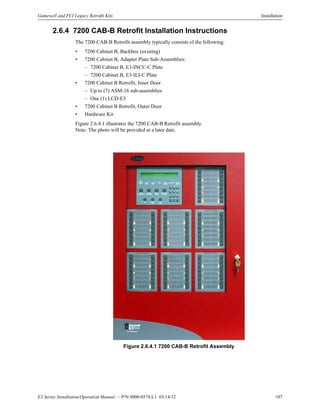 E3 Series Installation/Operation Manual — P/N 9000-0574:L1 03/14/12 107
Gamewell and FCI Legacy Retrofit Kits Installation
2.6.4 7200 CAB-B Retrofit Installation Instructions
The 7200 CAB-B Retrofit assembly typically consists of the following:
• 7200 Cabinet B, Backbox (existing)
• 7200 Cabinet B, Adapter Plate Sub-Assemblies:
– 7200 Cabinet B, E3-INCC-C Plate
– 7200 Cabinet B, E3-ILI-C Plate
• 7200 Cabinet B Retrofit, Inner Door
– Up to (7) ASM-16 sub-assemblies
– One (1) LCD-E3
• 7200 Cabinet B Retrofit, Outer Door
• Hardware Kit
Figure 2.6.4.1 illustrates the 7200 CAB-B Retrofit assembly.
Note: The photo will be provided at a later date.
Figure 2.6.4.1 7200 CAB-B Retrofit Assembly
 