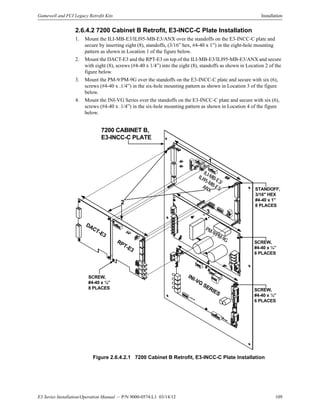E3 Series Installation/Operation Manual — P/N 9000-0574:L1 03/14/12 109
Gamewell and FCI Legacy Retrofit Kits Installation
2.6.4.2 7200 Cabinet B Retrofit, E3-INCC-C Plate Installation
1. Mount the ILI-MB-E3/ILI95-MB-E3/ANX over the standoffs on the E3-INCC-C plate and
secure by inserting eight (8), standoffs, (3/16” hex, #4-40 x 1”) in the eight-hole mounting
pattern as shown in Location 1 of the figure below.
2. Mount the DACT-E3 and the RPT-E3 on top of the ILI-MB-E3/ILI95-MB-E3/ANX and secure
with eight (8), screws (#4-40 x 1/4”) into the eight (8), standoffs as shown in Location 2 of the
figure below.
3. Mount the PM-9/PM-9G over the standoffs on the E3-INCC-C plate and secure with six (6),
screws (#4-40 x .1/4”) in the six-hole mounting pattern as shown in Location 3 of the figure
below.
4. Mount the INI-VG Series over the standoffs on the E3-INCC-C plate and secure with six (6),
screws (#4-40 x .1/4”) in the six-hole mounting pattern as shown in Location 4 of the figure
below.
Figure 2.6.4.2.1 7200 Cabinet B Retrofit, E3-INCC-C Plate Installation
7200 CABINET B,
E3-INCC-C PLATE
1
4
SCREW,
#4-40 x ¼”
8 PLACES
3
SCREW,
#4-40 x ¼”
6 PLACES
ILI-MB-E3/
ILI95-MB-E3/
ANX
PM-9/PM-9G
INI-VG
SERIES
DACT-E3
RPT-E3
STANDOFF,
3/16" HEX
#4-40 x 1”
8 PLACES
SCREW,
#4-40 x ¼”
6 PLACES
2
 