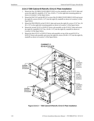 110 E3 Series Installation/Operation Manual — P/N 9000-0574:L1 03/14/12
Installation Gamewell and FCI Legacy Retrofit Kits
2.6.4.3 7200 Cabinet B Retrofit, E3-ILI-C Plate Installation
1. Mount the first, ILI-MB-E3/ILI95-MB-E3/ANX over the standoffs on the E3-ILI-C plate and
secure the eight (8), standoffs, (3/16” hex, #4-40 x 1”) in the eight-hole mounting pattern as
shown in Location 1 of the figure below.
2. Mount the DACT-E3 and the RPT-E3 on top of the ILI-MB-E3/ILI95-MB-E3/ANX and secure
the eight (8), screws (#4-40 x 1/4”) into the eight (8), standoffs as shown in Location 2 of the
figure below.
3. Mount the PM-9/PM-9G on the E3-ILI-C plate and secure the eight (8), screws (3/16” hex, #4-
40 x 1/4”) in the eight-hole mounting pattern as shown in Location 3 of the figure below.
4. Mount the second, ILI-E3 or ILI95-E3 Series sub-assembly on the E3-ILI-C plate and secure
the eight (8), standoffs (3/16” hex, #4-40 x 1/4”) into the eight (8), standoffs as shown in
Location 4 of the figure below.
5. Mount the third, ILI-E3 or ILI95-E3 Series sub-assembly on top of the second ILI-E3 or
ILI95-E3 Series sub-assembly and secure the eight (8), screws (#4-40 x 1/4”) into the eight (8),
standoffs as shown in Location 5 of the figure below.
Figure 2.6.4.3.1 7200 Cabinet B Retrofit, E3-ILI-C Plate Installation
1
2
3
4
3
1
4
5
5
2
2
5
5
2
5
5
CABINET C,
E3-ILI-C PLATE
ILI-MB-E3/
ILI95-MB-E3/
ANX
PM-9/PM-9G
ILI-E3,
ILI95-E3 SERIES
OR ANX
DACT-E3
RPT-E3
STANDOFF,
3/16" HEX
#4-40 X 1"
8 PLACES
SCREW
3/16" HEX
#4-40 X ¼”
8 PLACES
STANDOFF,
3/16" HEX
#4-40 X 1"
8 PLACES
SCREW,
#4-40 X ¼”
8 PLACES
SCREW,
#4-40 X ¼”
8 PLACES
ILI-E3,
ILI95-E3 SERIES
OR ANX
 