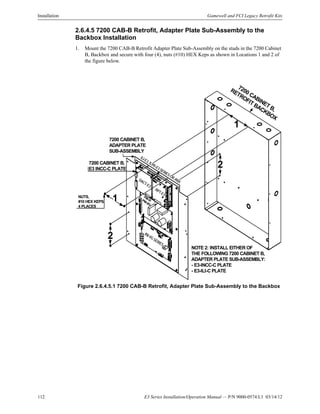 112 E3 Series Installation/Operation Manual — P/N 9000-0574:L1 03/14/12
Installation Gamewell and FCI Legacy Retrofit Kits
2.6.4.5 7200 CAB-B Retrofit, Adapter Plate Sub-Assembly to the
Backbox Installation
1. Mount the 7200 CAB-B Retrofit Adapter Plate Sub-Assembly on the studs in the 7200 Cabinet
B, Backbox and secure with four (4), nuts (#10) HEX Keps as shown in Locations 1 and 2 of
the figure below.
Figure 2.6.4.5.1 7200 CAB-B Retrofit, Adapter Plate Sub-Assembly to the Backbox
7200 CABINET B,
RETROFIT BACKBOX
7200 CABINET B,
ADAPTER PLATE
SUB-ASSEMBLY
PM-9/PM-9G
DACT-E3
RPT-E3
ILI-E3, ILI95-E3SERIESORANX
NUTS,
#10 HEX KEPS,
4 PLACES
NOTE 2: INSTALL EITHER OF
THE FOLLOWING 7200 CABINET B,
ADAPTER PLATE SUB-ASSEMBLY:
- E3-INCC-C PLATE
- E3-ILI-C PLATE
INI-VGSERIES
1
7200 CABINET B,
E3 INCC-C PLATE
2
2
1
1
 