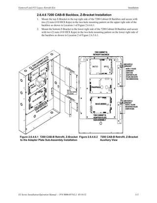 E3 Series Installation/Operation Manual — P/N 9000-0574:L1 03/14/12 113
Gamewell and FCI Legacy Retrofit Kits Installation
2.6.4.6 7200 CAB-B Backbox, Z-Bracket Installation
1. Mount the top Z-Bracket to the top right side of the 7200 Cabinet B Backbox and secure with
two (2) nuts (#10 HEX Keps) in the two-hole mounting pattern on the upper right side of the
backbox as shown in Location 1 of Figure 2.6.4.6.1.
2. Mount the bottom Z-Bracket to the lower right side of the 7200 Cabinet B Backbox and secure
with two (2) nuts (#10 HEX Keps) in the two-hole mounting pattern on the lower right side of
the backbox as shown in Location 2 of Figure 2.6.5.6.1.
Figure 2.6.4.6.1 7200 CAB-B Retrofit, Z-Bracket
to the Adapter Plate Sub-Assembly Installation
Figure 2.6.4.6.2 7200 CAB-B Retrofit, Z-Bracket
Auxiliary View
7200 CABINET B,
ADAPTER
PLATE
SUB-ASSEMBLY
7200 CABINET B,
RETROFIT BACKBOX
PM-9/
PM-9G
DACT-E3
RPT-E3
NUTS,
#10 HEX KEPS,
4 PLACES
Z-BRACKET
Z-BRACKET
1
1
2
2
INI-VG
SERIES
7200CABINETB,
ADAPTERPLATE
SUB-ASSEMBLY
PM-9/PM-9G
DACT-E3 RPT-E3
INI-VGSERIES
NOTE1:PLACE
Z-BRACKET
ONTOTHE
ADAPTERPLATE
STUDSANDNOTE
THEORIENTATION.
NOTE2:ALIGN
MOUNTINGHOLES
OVERSTUDS.
(SEENOTE2)
(SEENOTE2)1
2
Z-BRACKET
Z-BRACKET
7200CABINETB,
RETROFITBACKBOX
 