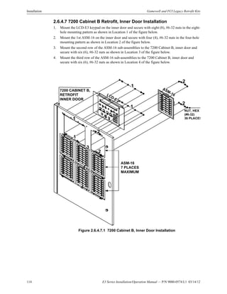 114 E3 Series Installation/Operation Manual — P/N 9000-0574:L1 03/14/12
Installation Gamewell and FCI Legacy Retrofit Kits
2.6.4.7 7200 Cabinet B Retrofit, Inner Door Installation
1. Mount the LCD-E3 keypad on the inner door and secure with eight (8), #6-32 nuts in the eight-
hole mounting pattern as shown in Location 1 of the figure below.
2. Mount the 1st ASM-16 on the inner door and secure with four (4), #6-32 nuts in the four-hole
mounting pattern as shown in Location 2 of the figure below.
3. Mount the second row of the ASM-16 sub-assemblies to the 7200 Cabinet B, inner door and
secure with six (6), #6-32 nuts as shown in Location 3 of the figure below.
4. Mount the third row of the ASM-16 sub-assemblies to the 7200 Cabinet B, inner door and
secure with six (6), #6-32 nuts as shown in Location 4 of the figure below.
Figure 2.6.4.7.1 7200 Cabinet B, Inner Door Installation
7200 CABINET B,
RETROFIT
INNER DOOR
ASM-16
7 PLACES
MAXIMUM
LCD-E3
ASM-16
1
1
1
1
2
2
2
2
4
NUT, HEX
(#6-32)
36 PLACES
4
3
 
