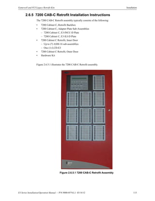 E3 Series Installation/Operation Manual — P/N 9000-0574:L1 03/14/12 115
Gamewell and FCI Legacy Retrofit Kits Installation
2.6.5 7200 CAB-C Retrofit Installation Instructions
The 7200 CAB-C Retrofit assembly typically consists of the following:
• 7200 Cabinet C, Retrofit Backbox
• 7200 Cabinet C, Adapter Plate Sub-Assemblies
– 7200 Cabinet C, E3-INCC-D Plate
– 7200 Cabinet C, E3-ILI-D Plate
• 7200 Cabinet C Retrofit, Inner Door
– Up to (7) ASM-16 sub-assemblies
– One (1) LCD-E3
• 7200 Cabinet C Retrofit, Outer Door
• Hardware Kit
Figure 2.6.5.1 illustrates the 7200 CAB-C Retrofit assembly.
Figure 2.6.5.1 7200 CAB-C Retrofit Assembly
 
